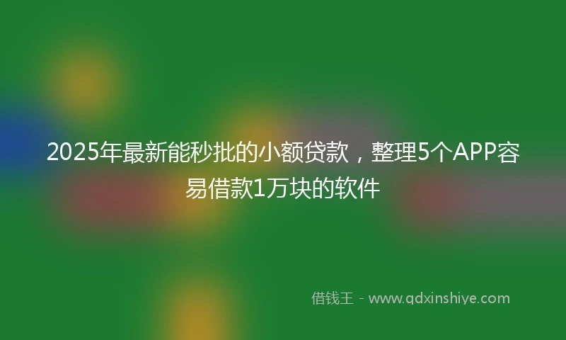2025年最新能秒批的小额贷款，整理5个APP容易借款1万块的软件