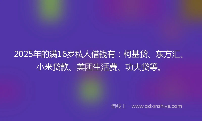 2025年的满16岁私人借钱有：柯基贷、东方汇、小米贷款、美团生活费、功夫贷等。