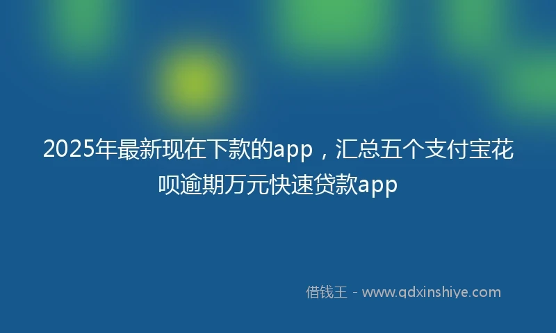 2025年最新现在下款的app，汇总五个支付宝花呗逾期万元快速贷款app