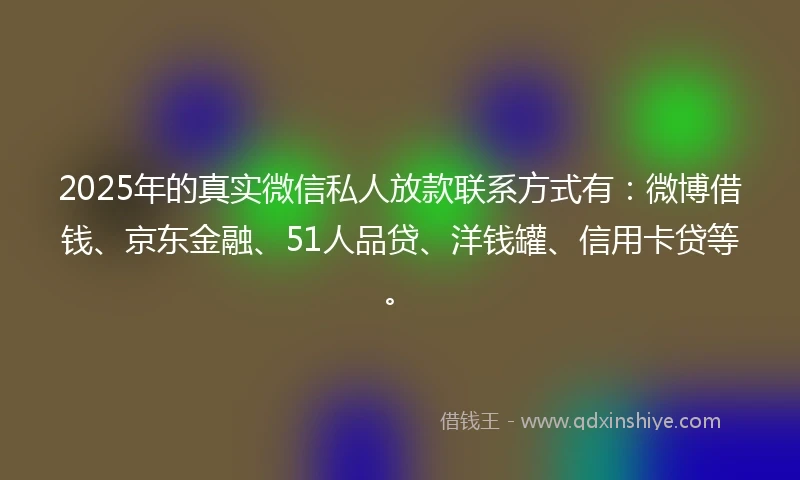 2025年的真实微信私人放款联系方式有：微博借钱、京东金融、51人品贷、洋钱罐、信用卡贷等。