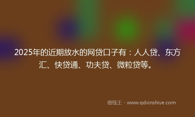 2025年的近期放水的网贷口子有：人人贷、东方汇、快贷通、功夫贷、微粒贷等。