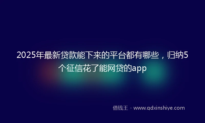2025年最新贷款能下来的平台都有哪些，归纳5个征信花了能网贷的app