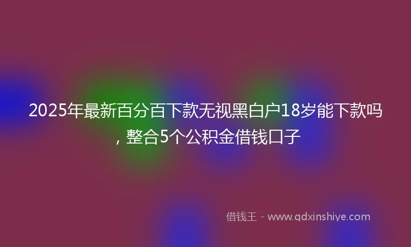 2025年最新百分百下款无视黑白户18岁能下款吗，整合5个公积金借钱口子