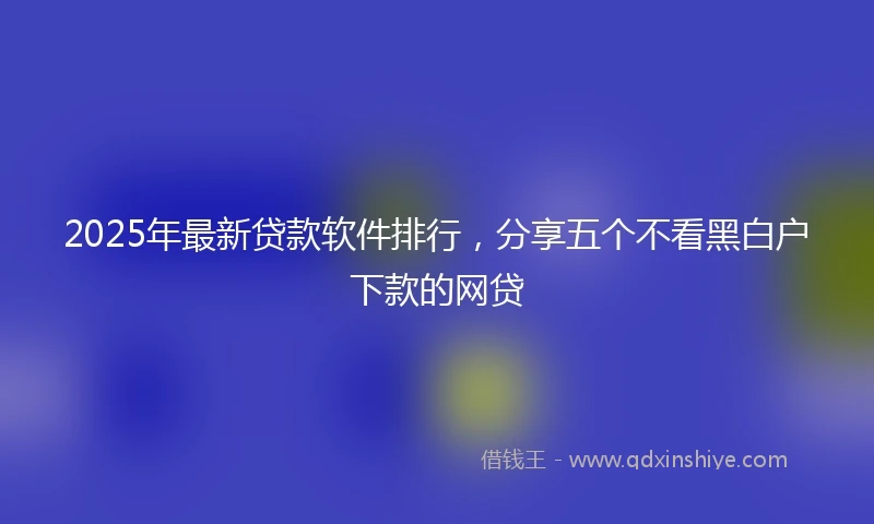 2025年最新贷款软件排行，分享五个不看黑白户下款的网贷