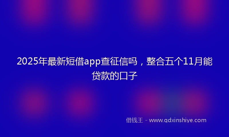 2025年最新短借app查征信吗，整合五个11月能贷款的口子