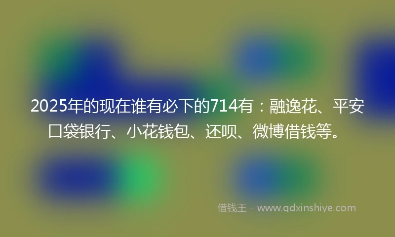2025年的现在谁有必下的714有：融逸花、平安口袋银行、小花钱包、还呗、微博借钱等。