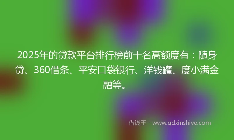 2025年的贷款平台排行榜前十名高额度有：随身贷、360借条、平安口袋银行、洋钱罐、度小满金融等。