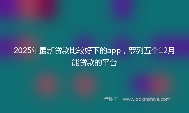 2025年最新贷款比较好下的app，罗列五个12月能贷款的平台