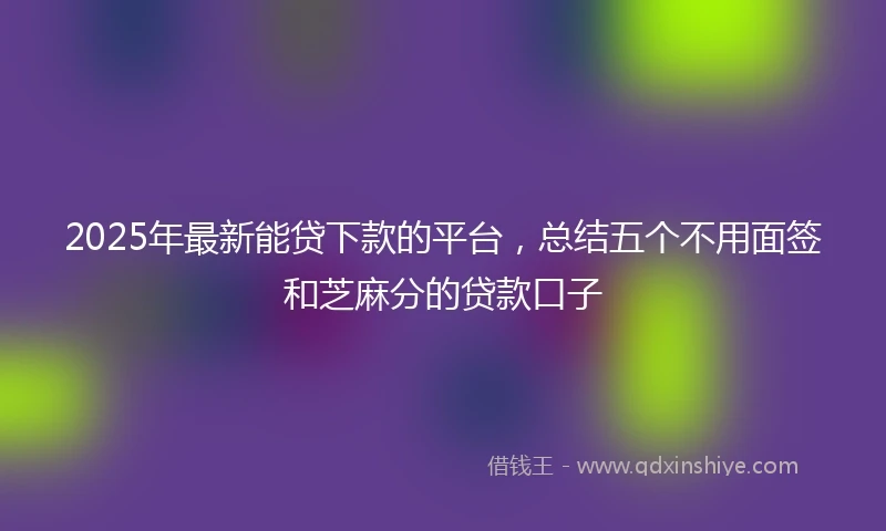 2025年最新能贷下款的平台，总结五个不用面签和芝麻分的贷款口子