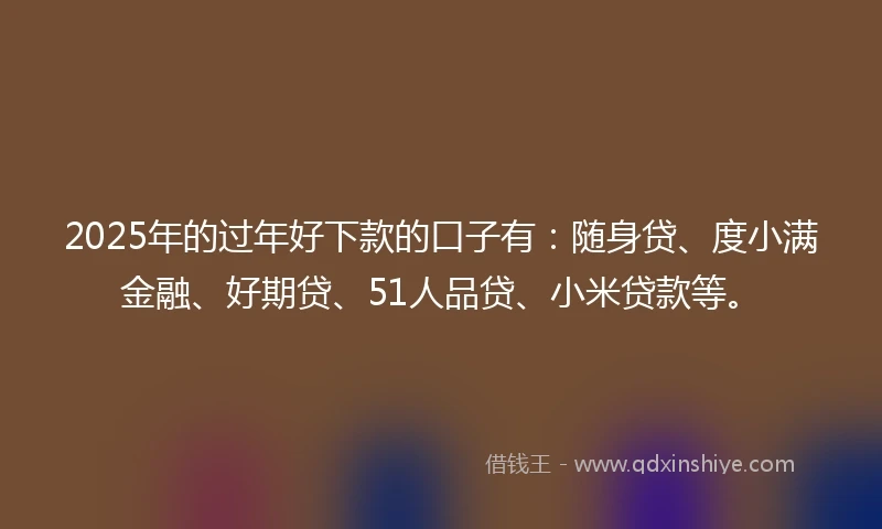 2025年的过年好下款的口子有：随身贷、度小满金融、好期贷、51人品贷、小米贷款等。