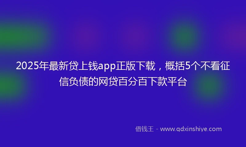2025年最新贷上钱app正版下载，概括5个不看征信负债的网贷百分百下款平台