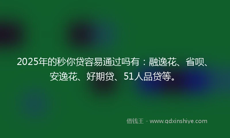 2025年的秒你贷容易通过吗有：融逸花、省呗、安逸花、好期贷、51人品贷等。