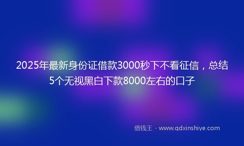 2025年最新身份证借款3000秒下不看征信，总结5个无视黑白下款8000左右的口子