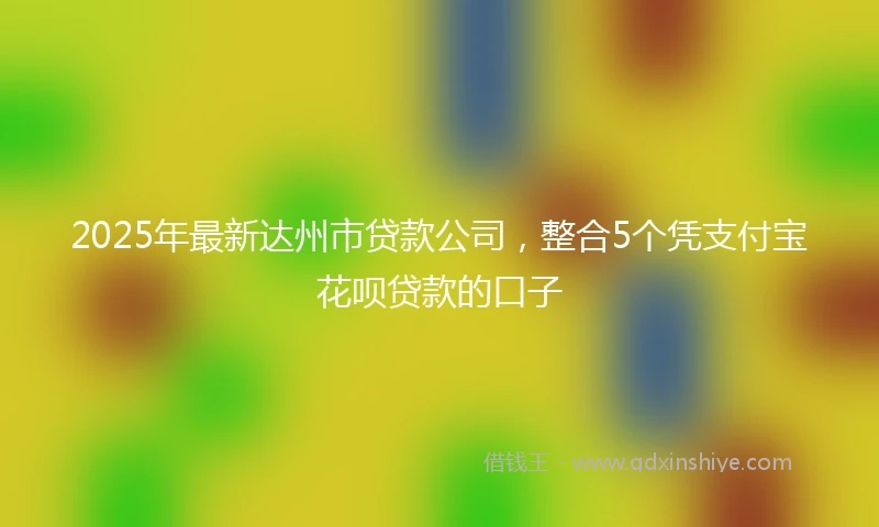 2025年最新达州市贷款公司,整合5个凭支付宝花呗贷款的口子