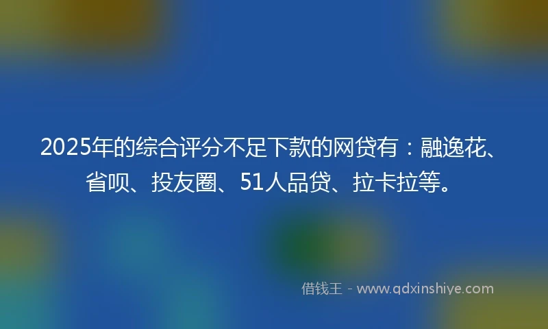2025年的综合评分不足下款的网贷有：融逸花、省呗、投友圈、51人品贷、拉卡拉等。