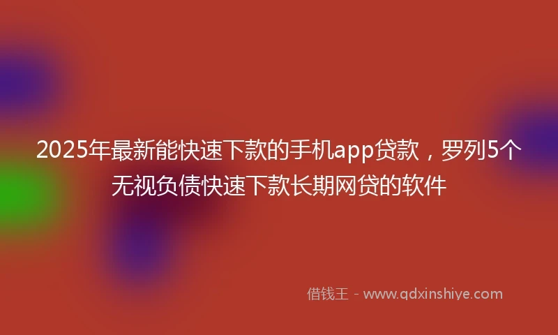 2025年最新能快速下款的手机app贷款，罗列5个无视负债快速下款长期网贷的软件