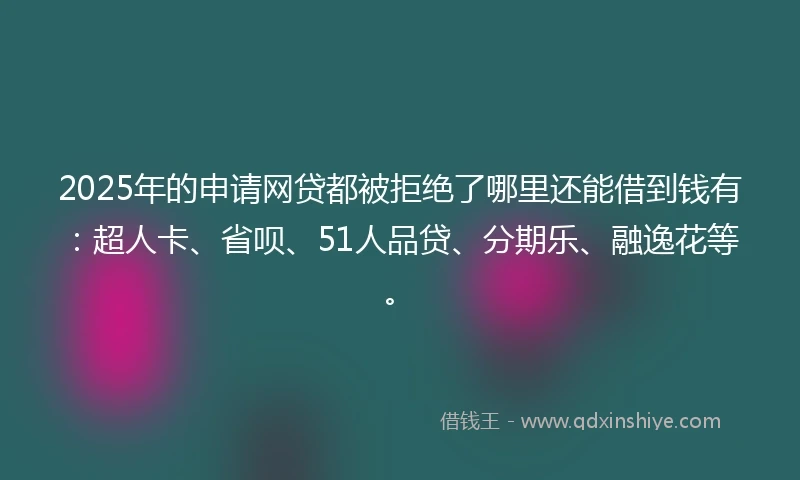 2025年的申请网贷都被拒绝了哪里还能借到钱有：超人卡、省呗、51人品贷、分期乐、融逸花等。