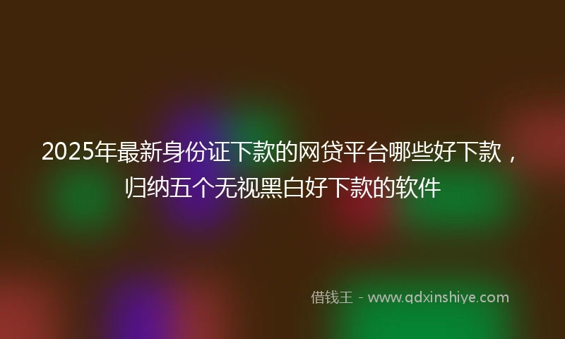 2025年最新身份证下款的网贷平台哪些好下款，归纳五个无视黑白好下款的软件