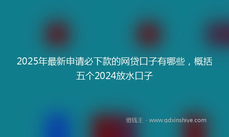 2025年最新申请必下款的网贷口子有哪些，概括五个2024放水口子