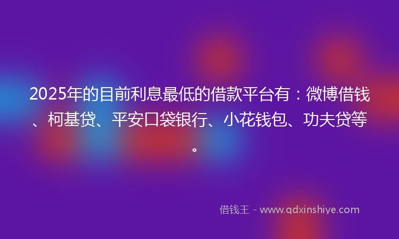 2025年的目前利息最低的借款平台有：微博借钱、柯基贷、平安口袋银行、小花钱包、功夫贷等。