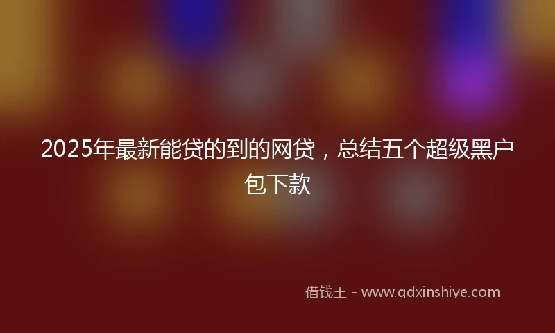 2025年最新能贷的到的网贷，总结五个超级黑户包下款
