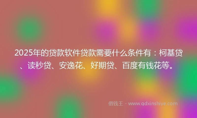 2025年的贷款软件贷款需要什么条件有：柯基贷、读秒贷、安逸花、好期贷、百度有钱花等。