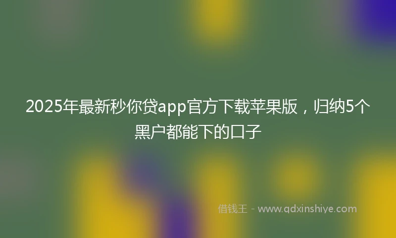 2025年最新秒你贷app官方下载苹果版，归纳5个黑户都能下的口子