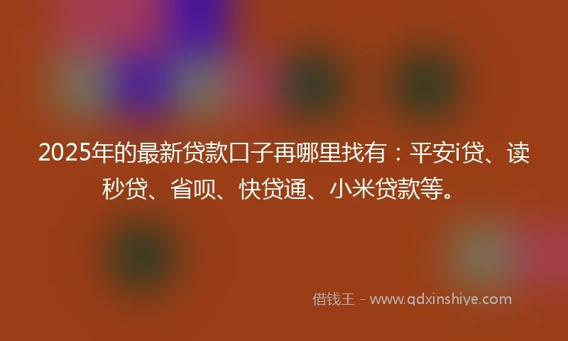 2025年的最新贷款口子再哪里找有：平安i贷、读秒贷、省呗、快贷通、小米贷款等。