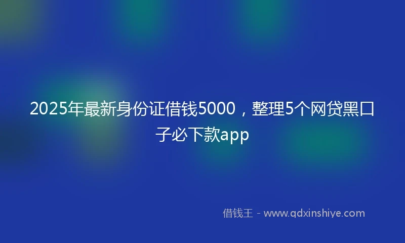 2025年最新身份证借钱5000，整理5个网贷黑口子必下款app