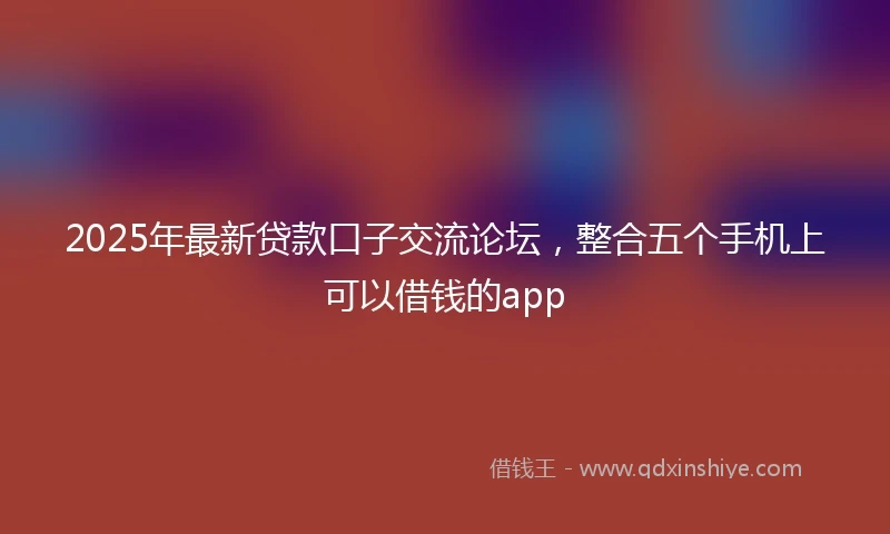 2025年最新贷款口子交流论坛，整合五个手机上可以借钱的app