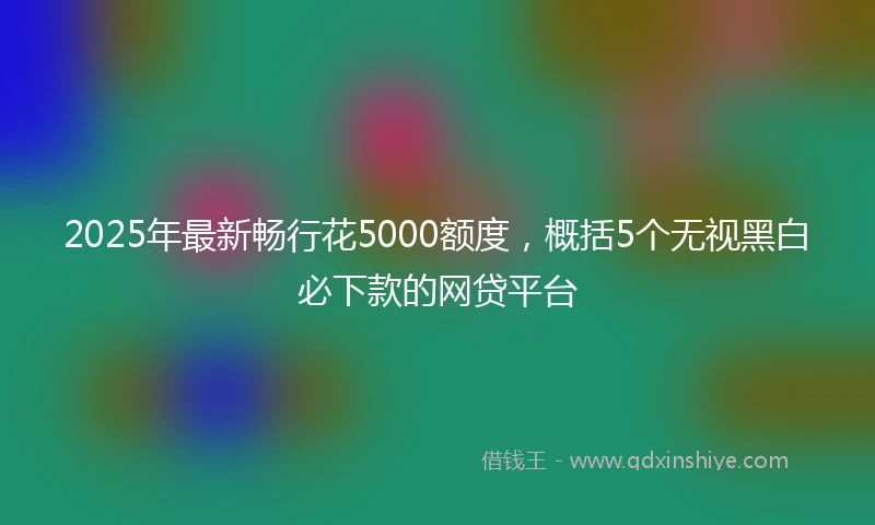 2025年最新畅行花5000额度，概括5个无视黑白必下款的网贷平台
