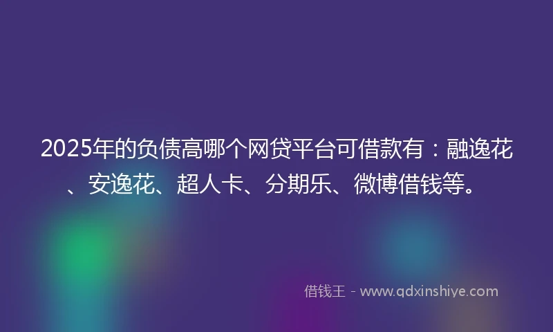2025年的负债高哪个网贷平台可借款有：融逸花、安逸花、超人卡、分期乐、微博借钱等。