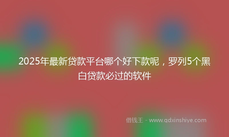 2025年最新贷款平台哪个好下款呢，罗列5个黑白贷款必过的软件