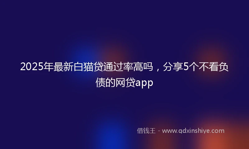 2025年最新白猫贷通过率高吗，分享5个不看负债的网贷app