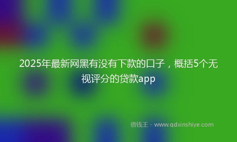 2025年最新网黑有没有下款的口子，概括5个无视评分的贷款app