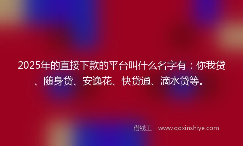 2025年的直接下款的平台叫什么名字有：你我贷、随身贷、安逸花、快贷通、滴水贷等。