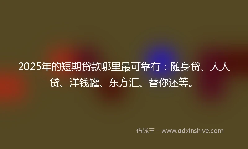 2025年的短期贷款哪里最可靠有：随身贷、人人贷、洋钱罐、东方汇、替你还等。