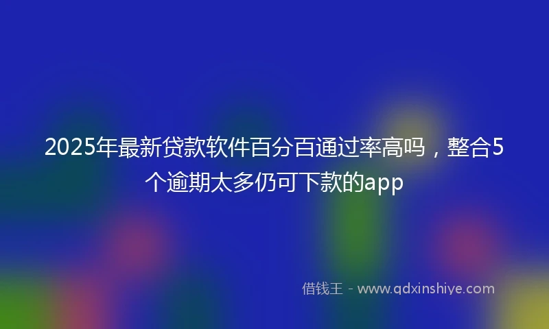 2025年最新贷款软件百分百通过率高吗，整合5个逾期太多仍可下款的app