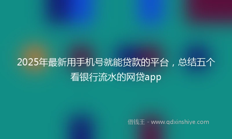 2025年最新用手机号就能贷款的平台，总结五个看银行流水的网贷app