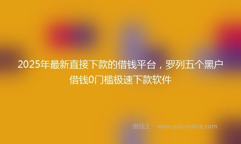 2025年最新直接下款的借钱平台，罗列五个黑户借钱0门槛极速下款软件