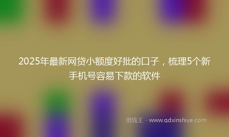2025年最新网贷小额度好批的口子，梳理5个新手机号容易下款的软件