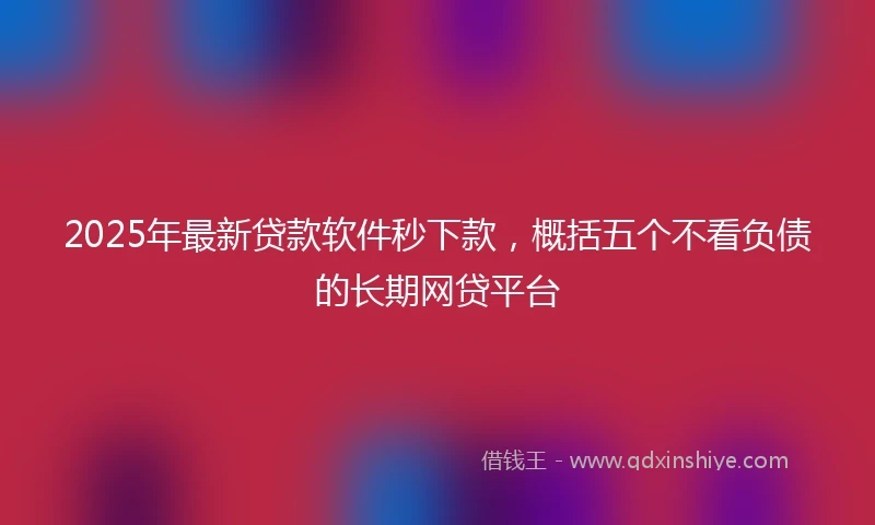 2025年最新贷款软件秒下款,概括五个不看负债的长期网贷平台