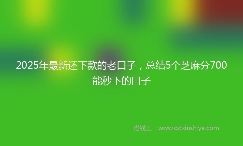 2025年最新还下款的老口子，总结5个芝麻分700能秒下的口子