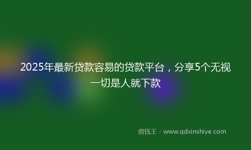 2025年最新贷款容易的贷款平台，分享5个无视一切是人就下款