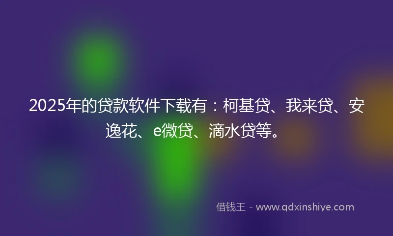 2025年的贷款软件下载有：柯基贷、我来贷、安逸花、e微贷、滴水贷等。