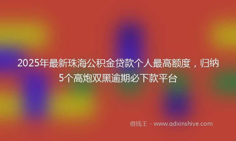 2025年最新珠海公积金贷款个人最高额度，归纳5个高炮双黑逾期必下款平台