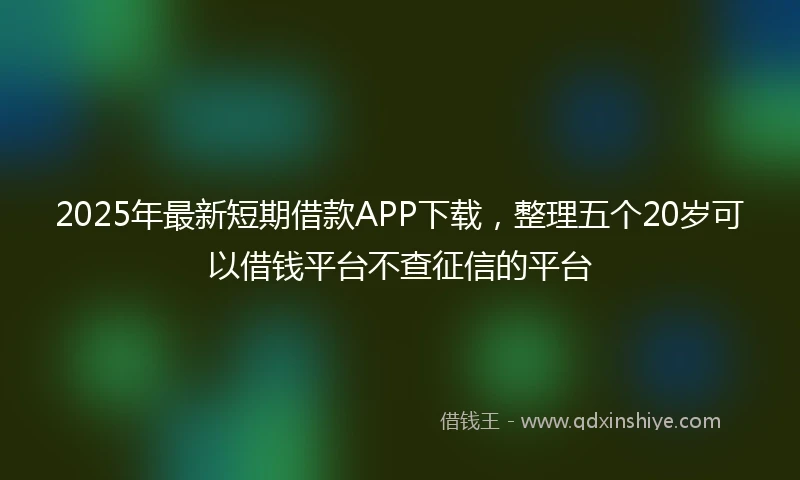 2025年最新短期借款APP下载，整理五个20岁可以借钱平台不查征信的平台