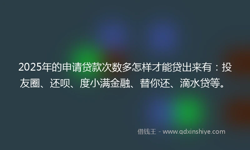 2025年的申请贷款次数多怎样才能贷出来有：投友圈、还呗、度小满金融、替你还、滴水贷等。