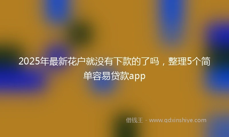 2025年最新花户就没有下款的了吗，整理5个简单容易贷款app