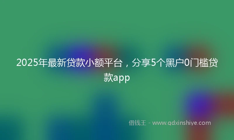 2025年最新贷款小额平台，分享5个黑户0门槛贷款app